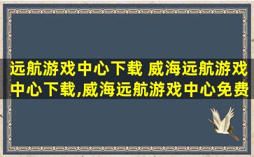 远航游戏中心下载 威海远航游戏中心下载,威海远航游戏中心免费下载